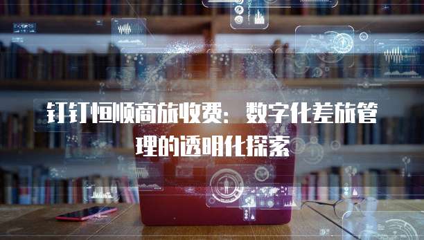 钉钉恒顺商旅收费:数字化差旅管理的透明化探索