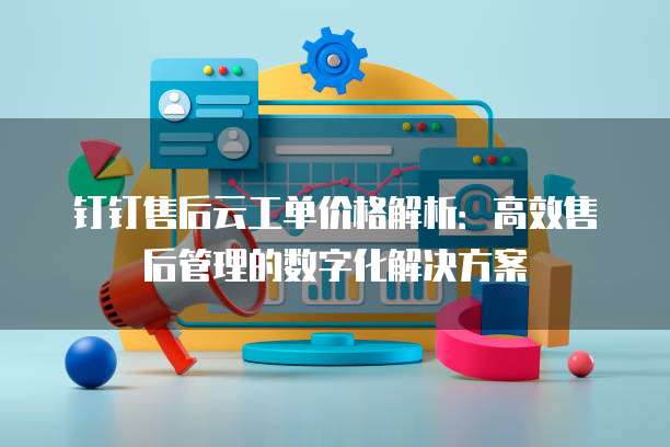 钉钉售后云工单价格解析:高效售后管理的数字化解决方案
