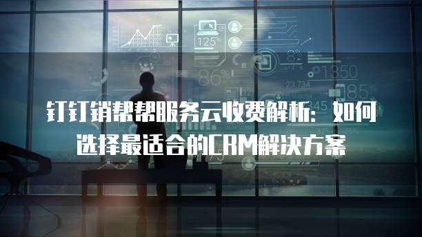 钉钉销帮帮服务云收费解析:如何选择最适合的CRM解决方案