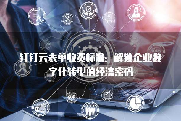 钉钉云表单收费标准:解锁企业数字化转型的经济密码