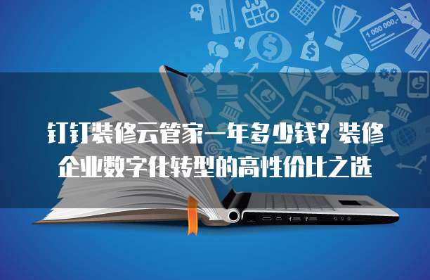钉钉装修云管家一年多少钱?装修企业数字化转型的高性价比之选