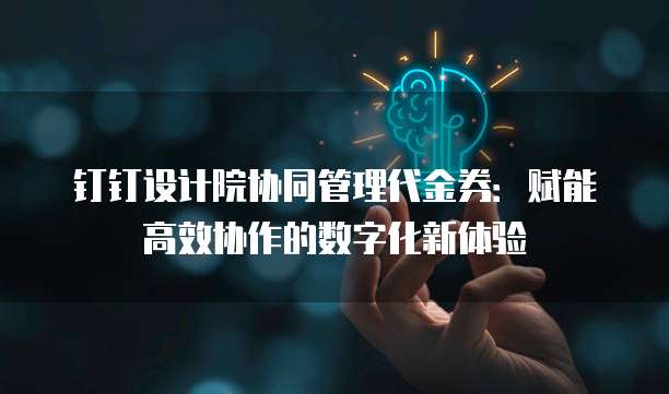 钉钉设计院协同管理代金券:赋能高效协作的数字化新体验