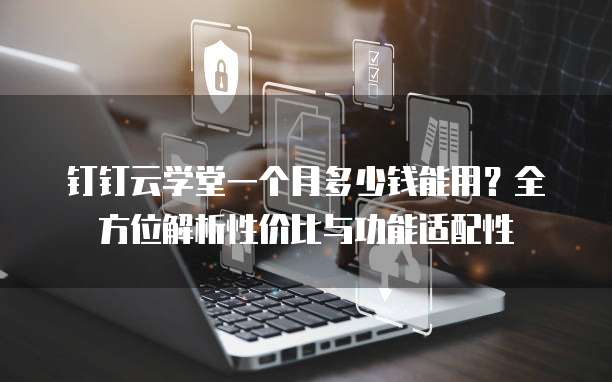 钉钉云学堂一个月多少钱能用?全方位解析性价比与功能适配性