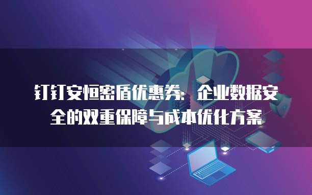 钉钉安恒密盾优惠券:企业数据安全的双重保障与成本优化方案