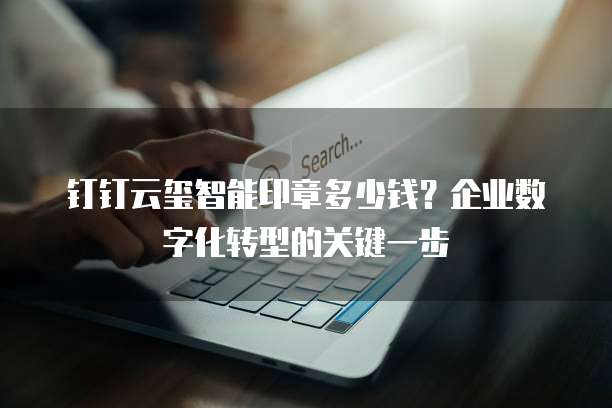 钉钉云玺智能印章多少钱?企业数字化转型的关键一步