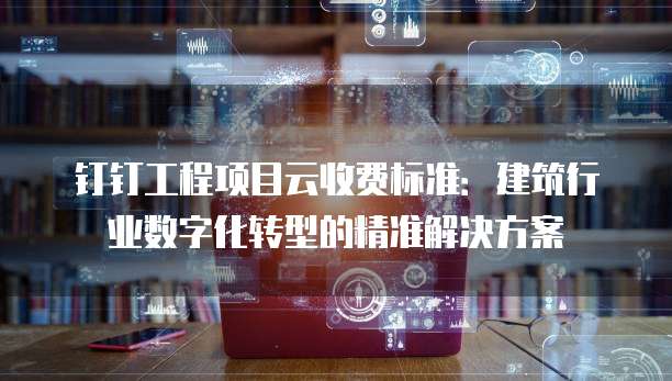钉钉工程项目云收费标准:建筑行业数字化转型的精准解决方案