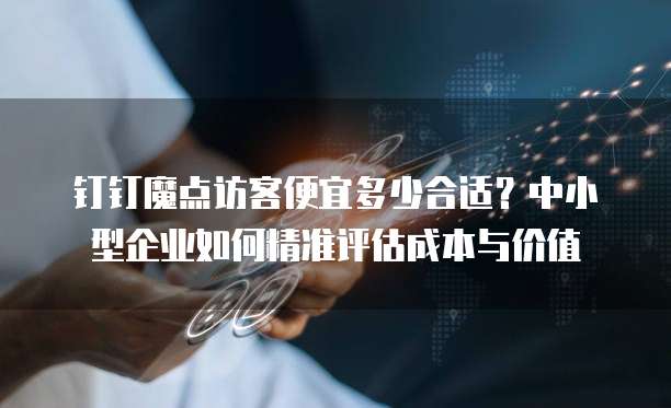 钉钉魔点访客便宜多少合适?中小型企业如何精准评估成本与价值