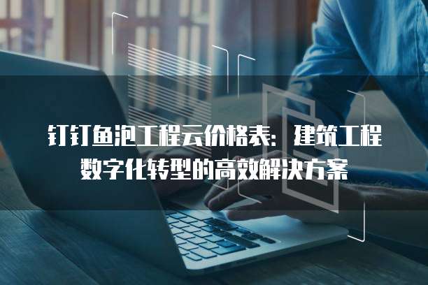 钉钉鱼泡工程云价格表:建筑工程数字化转型的高效解决方案