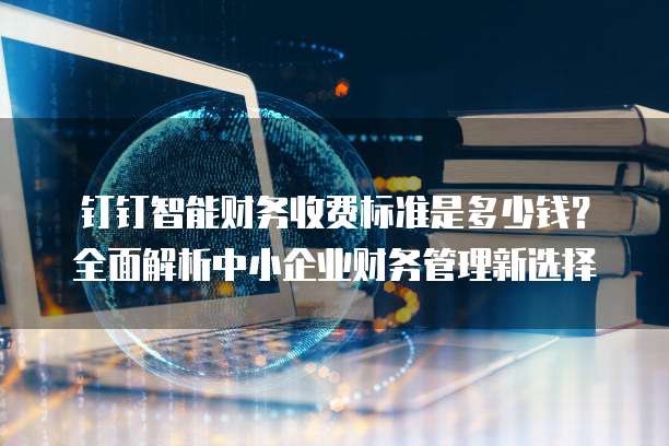 钉钉智能财务收费标准是多少钱?全面解析中小企业财务管理新选择