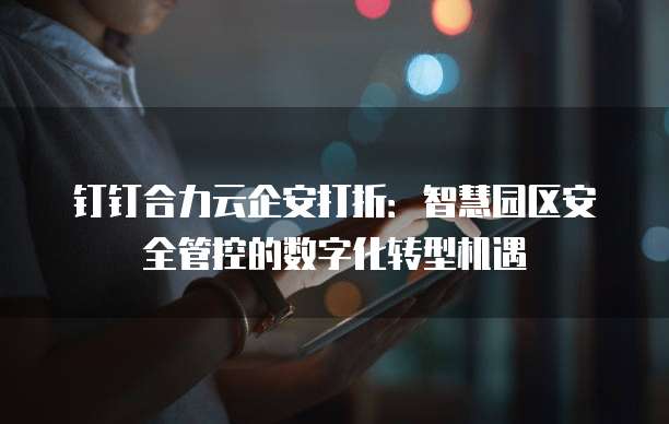 钉钉合力云企安打折:智慧园区安全管控的数字化转型机遇