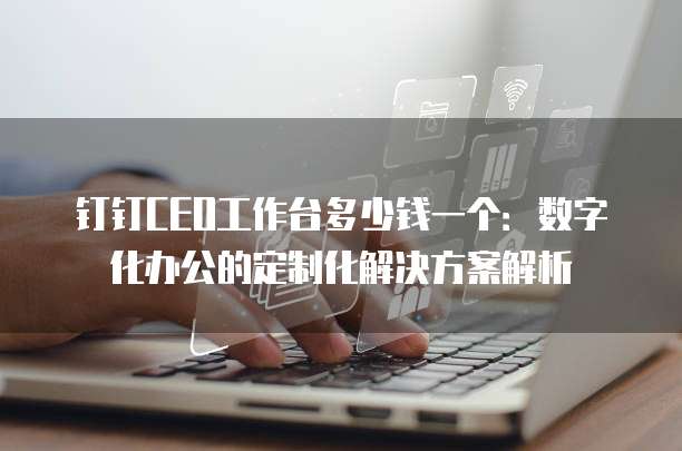 钉钉CEO工作台多少钱一个:数字化办公的定制化解决方案解析