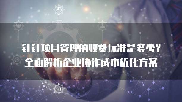 钉钉项目管理的收费标准是多少?全面解析企业协作成本优化方案