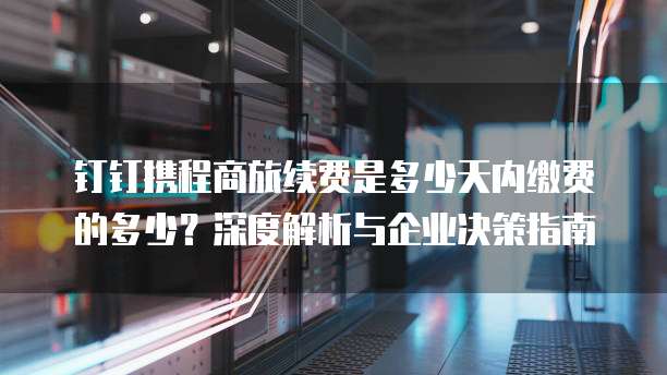 钉钉携程商旅续费是多少天内缴费的多少?深度解析与企业决策指南