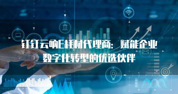 钉钉云呐E耗材代理商:赋能企业数字化转型的优选伙伴