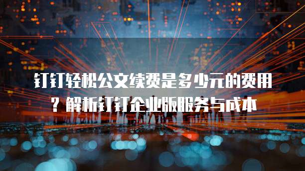 钉钉轻松公文续费是多少元的费用?解析钉钉企业版服务与成本