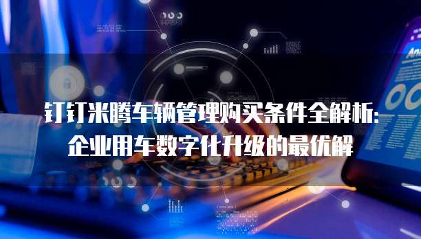 钉钉米腾车辆管理购买条件全解析:企业用车数字化升级的最优解
