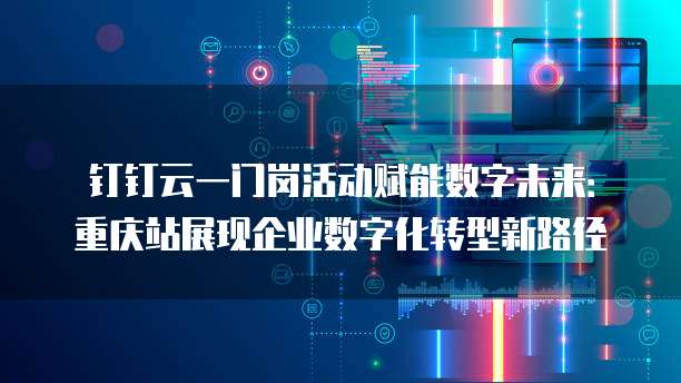 钉钉云一门岗活动赋能数字未来:重庆站展现企业数字化转型新路径