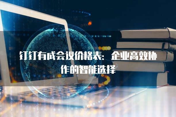 钉钉有成会议价格表：企业高效协作的智能选择