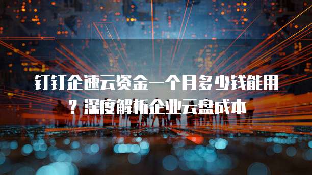 钉钉企速云资金一个月多少钱能用？深度解析企业云盘成本