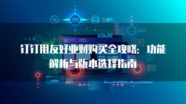 钉钉用友好业财购买全攻略:功能解析与版本选择指南