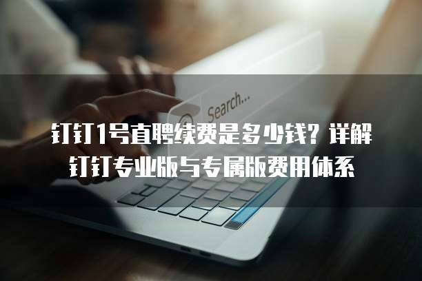 钉钉1号直聘续费是多少钱?详解钉钉专业版与专属版费用体系