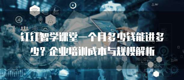 钉钉智学课堂一个月多少钱能进多少?企业培训成本与规模解析