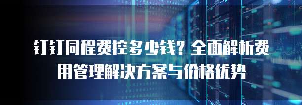 钉钉同程费控多少钱?全面解析费用管理解决方案与价格优势