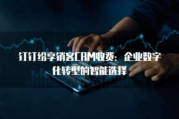 钉钉纷享销客CRM收费:企业数字化转型的智能选择