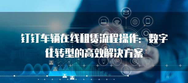 钉钉车辆在线租赁流程操作:数字化转型的高效解决方案