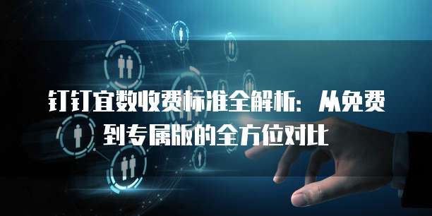 钉钉宜数收费标准全解析:从免费到专属版的全方位对比