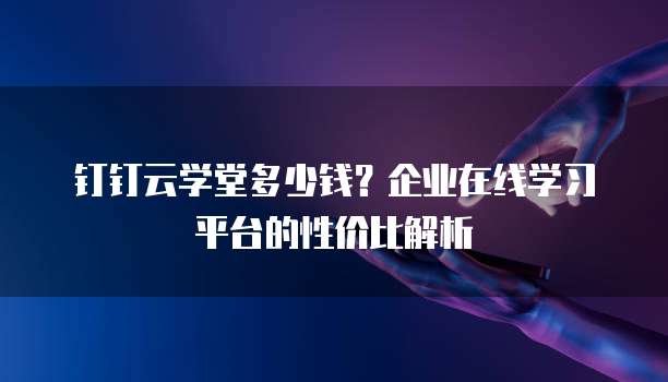 钉钉云学堂多少钱?企业在线学习平台的性价比解析