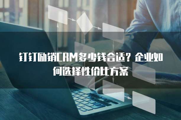 钉钉励销CRM多少钱合适?企业如何选择性价比方案