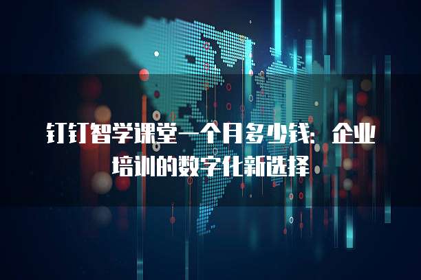 钉钉智学课堂一个月多少钱:企业培训的数字化新选择