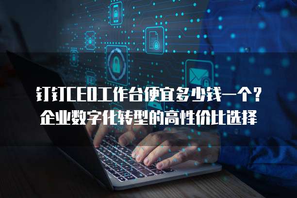 钉钉CEO工作台便宜多少钱一个?企业数字化转型的高性价比选择