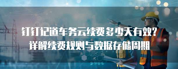 钉钉记道车务云续费多少天有效？详解续费规则与数据存储周期