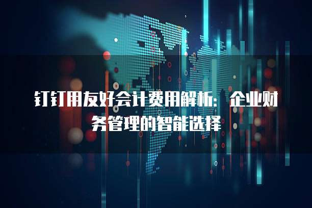 钉钉用友好会计费用解析:企业财务管理的智能选择