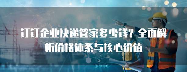 钉钉企业快递管家多少钱？全面解析价格体系与核心价值