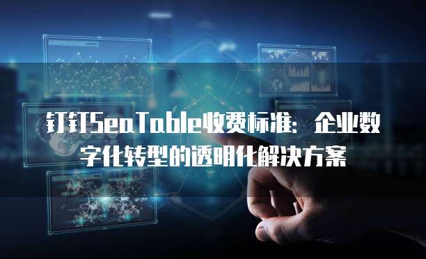 钉钉SeaTable收费标准:企业数字化转型的透明化解决方案