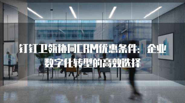 钉钉卫瓴协同CRM优惠条件:企业数字化转型的高效选择