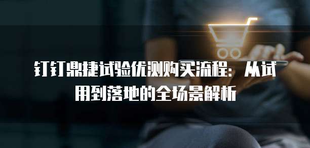 钉钉鼎捷试验优测购买流程:从试用到落地的全场景解析