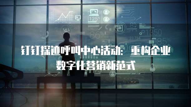钉钉探迹呼叫中心活动:重构企业数字化营销新范式
