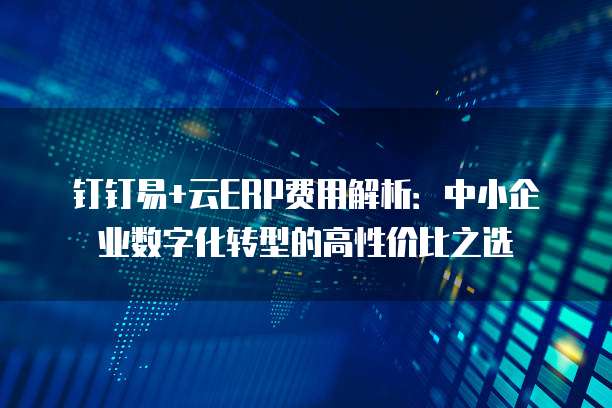 钉钉易+云ERP费用解析:中小企业数字化转型的高性价比之选
