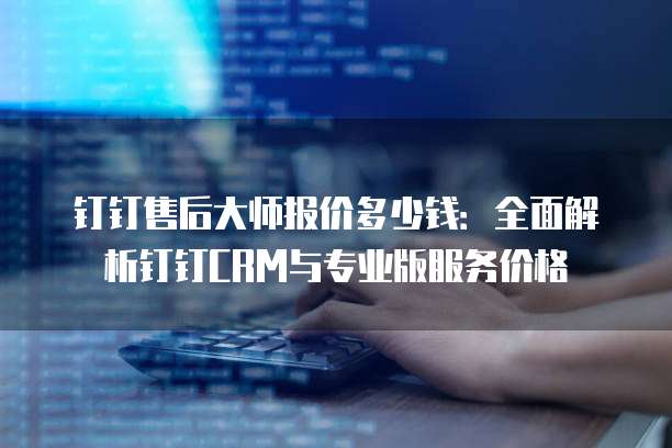 钉钉售后大师报价多少钱:全面解析钉钉CRM与专业版服务价格