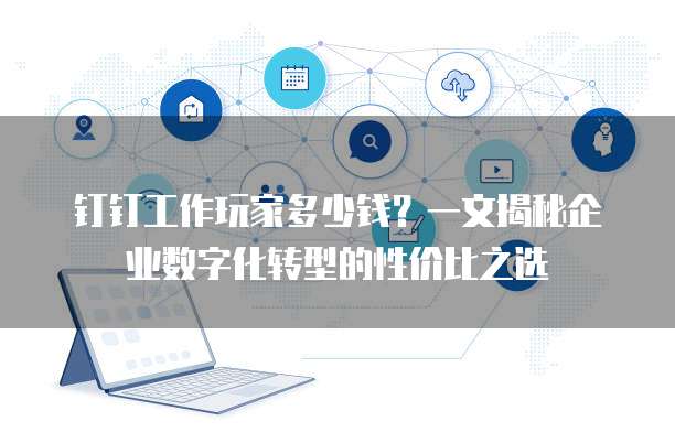 钉钉工作玩家多少钱?一文揭秘企业数字化转型的性价比之选