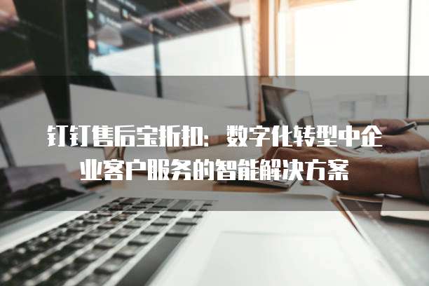 钉钉售后宝折扣：数字化转型中企业客户服务的智能解决方案