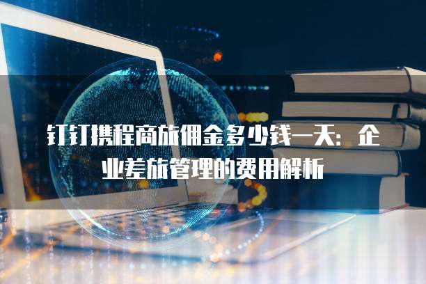 钉钉携程商旅佣金多少钱一天:企业差旅管理的费用解析