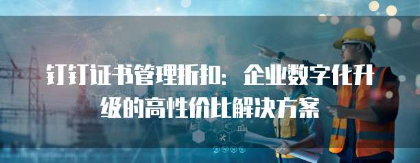 钉钉证书管理折扣:企业数字化升级的高性价比解决方案
