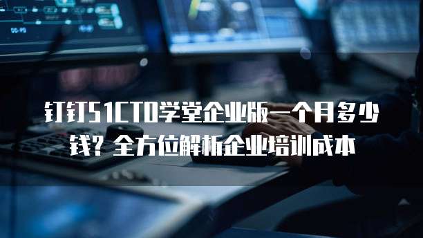 钉钉51CTO学堂企业版一个月多少钱?全方位解析企业培训成本