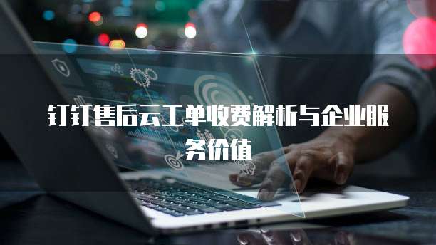 钉钉售后云工单收费解析与企业服务价值