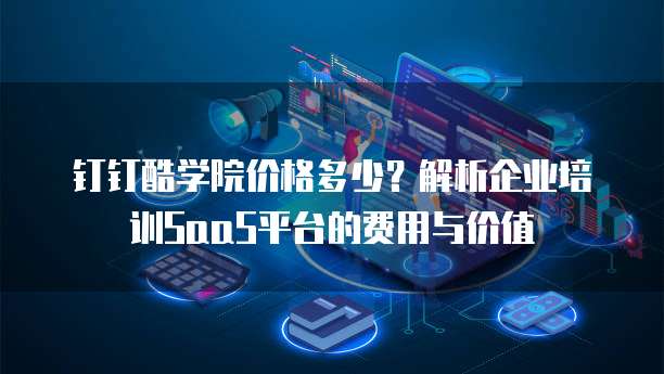 钉钉酷学院价格多少?解析企业培训SaaS平台的费用与价值